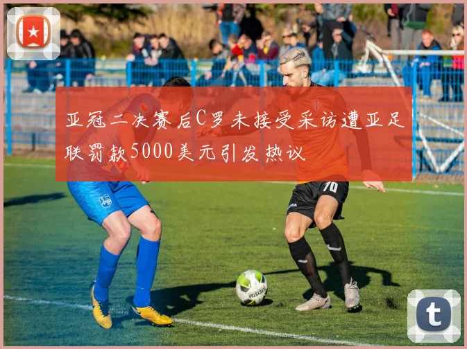 亚冠二决赛后C罗未接受采访遭亚足联罚款5000美元引发热议