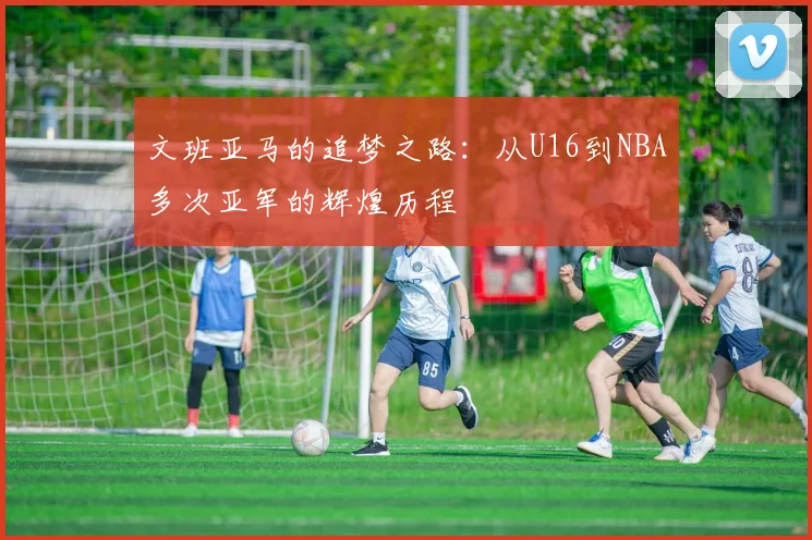 文班亚马的追梦之路：从U16到NBA多次亚军的辉煌历程