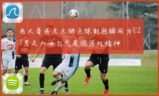 老大哥蒋光太晒点球制胜瞬间为U23男足加油打气展现团结精神