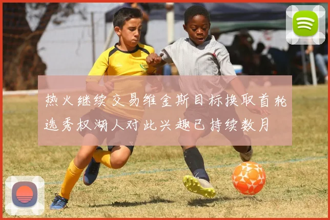 热火继续交易维金斯目标换取首轮选秀权湖人对此兴趣已持续数月