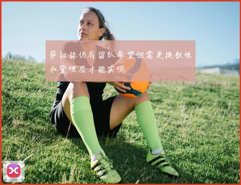 萨拉赫仍有留队希望但需更换教练和管理层才能实现