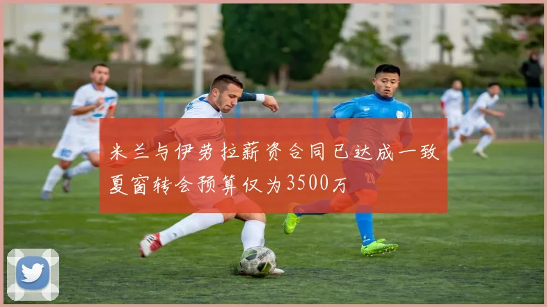 米兰与伊劳拉薪资合同已达成一致夏窗转会预算仅为3500万