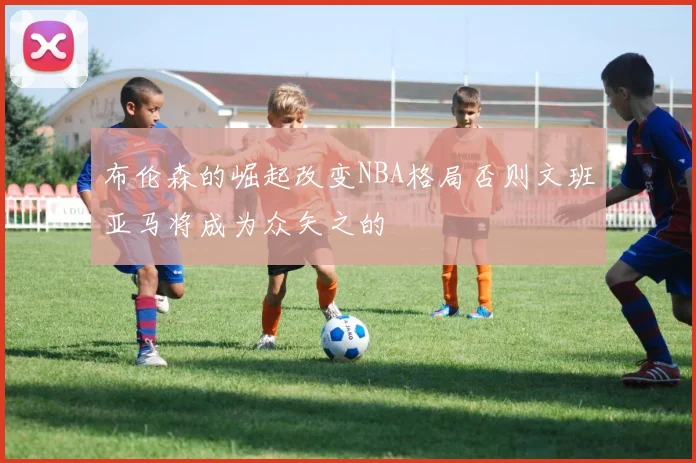 布伦森的崛起改变NBA格局否则文班亚马将成为众矢之的