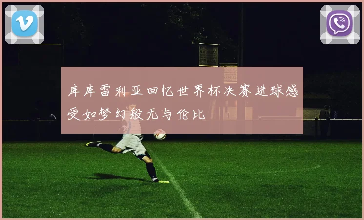 库库雷利亚回忆世界杯决赛进球感受如梦幻般无与伦比
