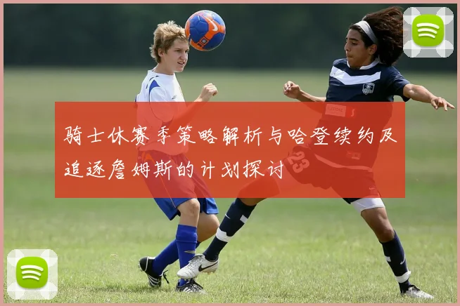 骑士休赛季策略解析与哈登续约及追逐詹姆斯的计划探讨