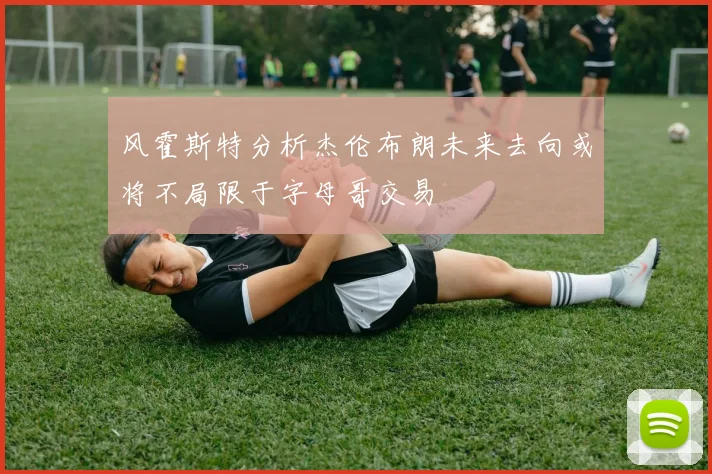 风霍斯特分析杰伦布朗未来去向或将不局限于字母哥交易
