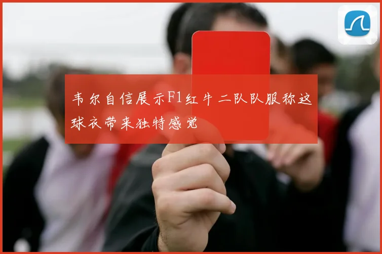 韦尔自信展示F1红牛二队队服称这球衣带来独特感觉