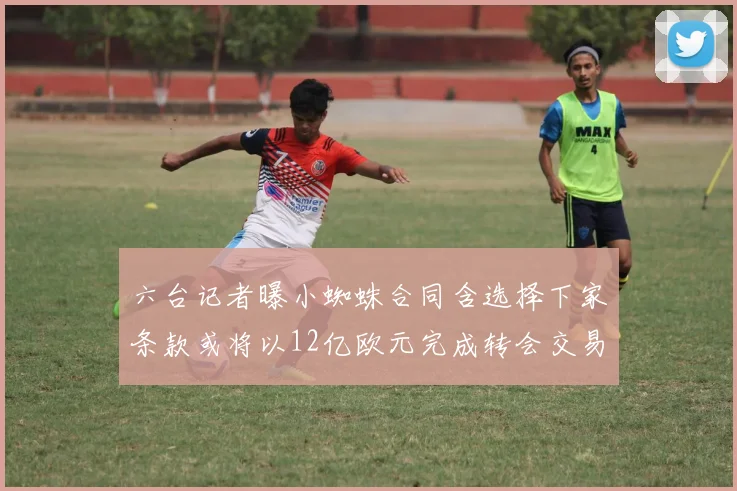 六台记者曝小蜘蛛合同含选择下家条款或将以12亿欧元完成转会交易
