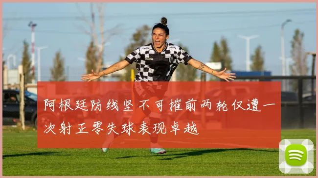 阿根廷防线坚不可摧前两轮仅遭一次射正零失球表现卓越