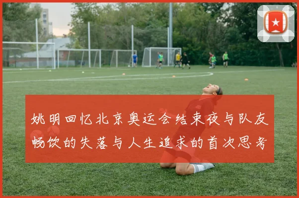 姚明回忆北京奥运会结束夜与队友畅饮的失落与人生追求的首次思考