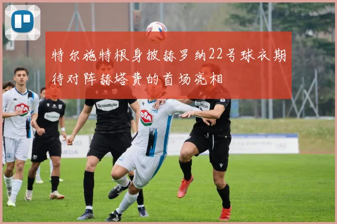 特尔施特根身披赫罗纳22号球衣期待对阵赫塔费的首场亮相