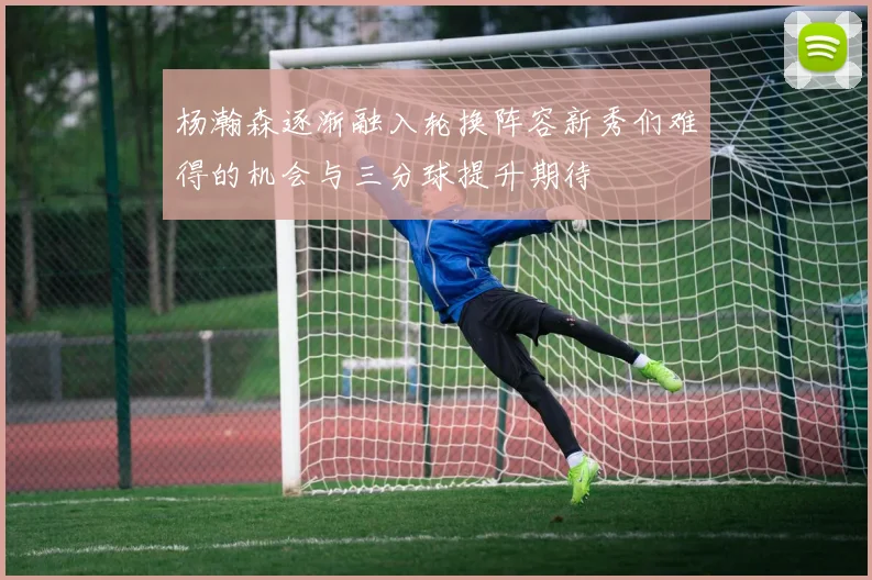 杨瀚森逐渐融入轮换阵容新秀们难得的机会与三分球提升期待