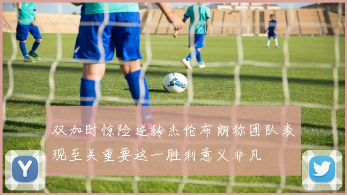 双加时惊险逆转杰伦布朗称团队表现至关重要这一胜利意义非凡