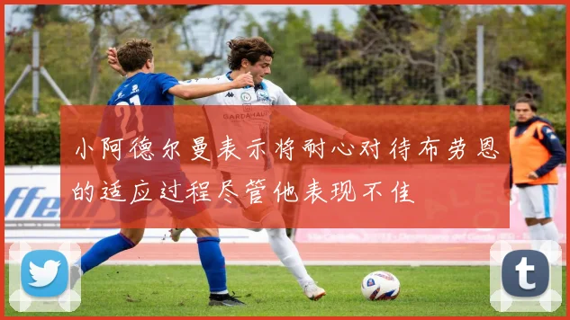 小阿德尔曼表示将耐心对待布劳恩的适应过程尽管他表现不佳