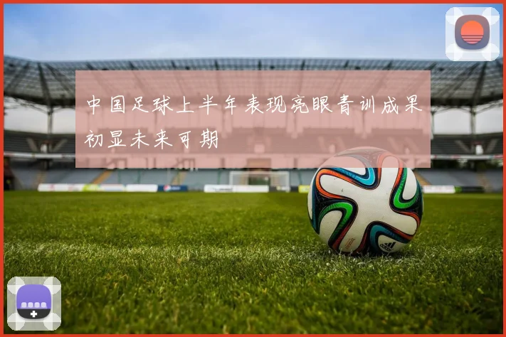中国足球上半年表现亮眼青训成果初显未来可期