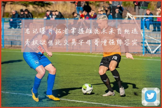 名记曝开拓者掌握雄鹿未来首轮选秀权欲借此交易字母哥增强阵容实力