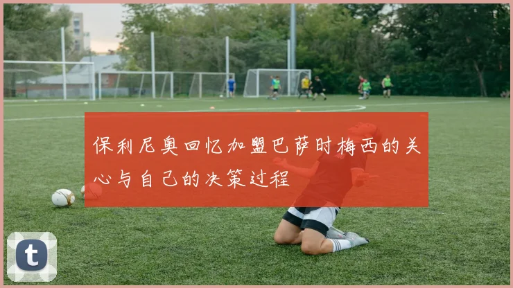 保利尼奥回忆加盟巴萨时梅西的关心与自己的决策过程