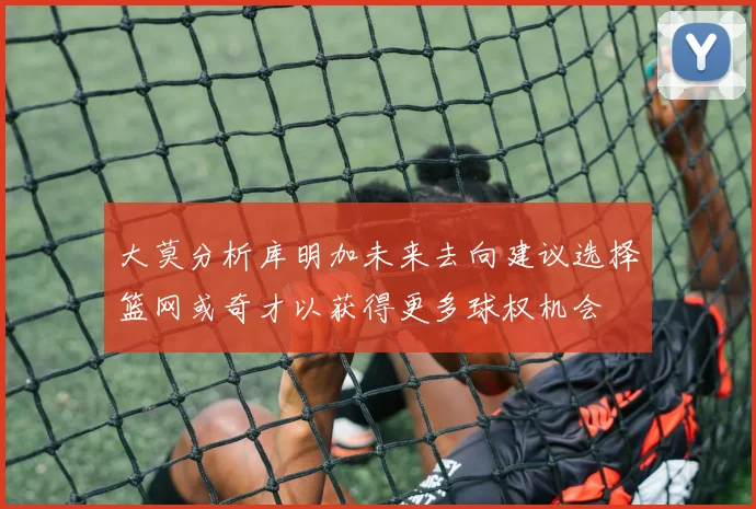 大莫分析库明加未来去向建议选择篮网或奇才以获得更多球权机会