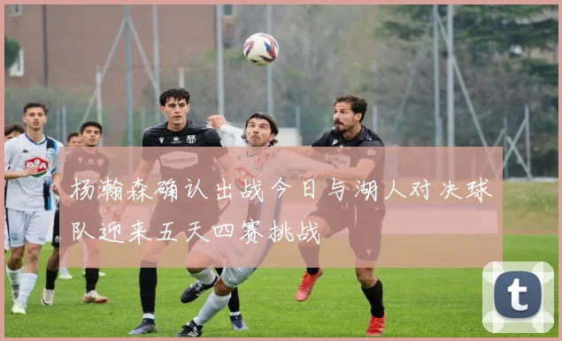 杨瀚森确认出战今日与湖人对决球队迎来五天四赛挑战