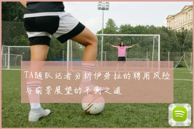 TA随队记者分析伊劳拉的聘用风险与前景展望的平衡之道