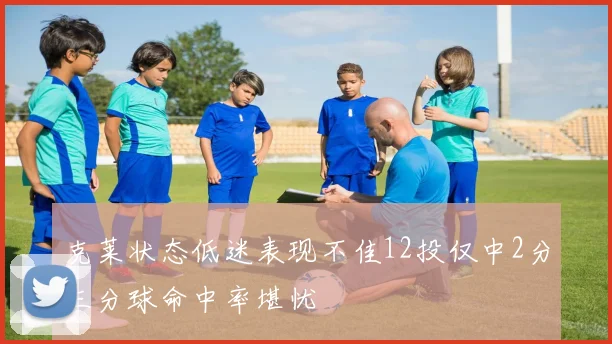 克莱状态低迷表现不佳12投仅中2分三分球命中率堪忧