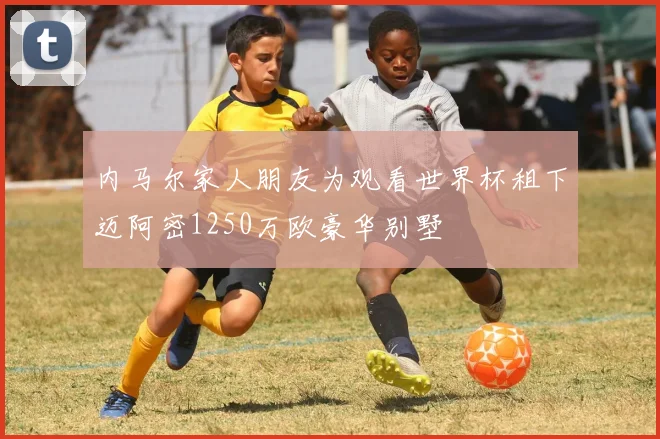 内马尔家人朋友为观看世界杯租下迈阿密1250万欧豪华别墅